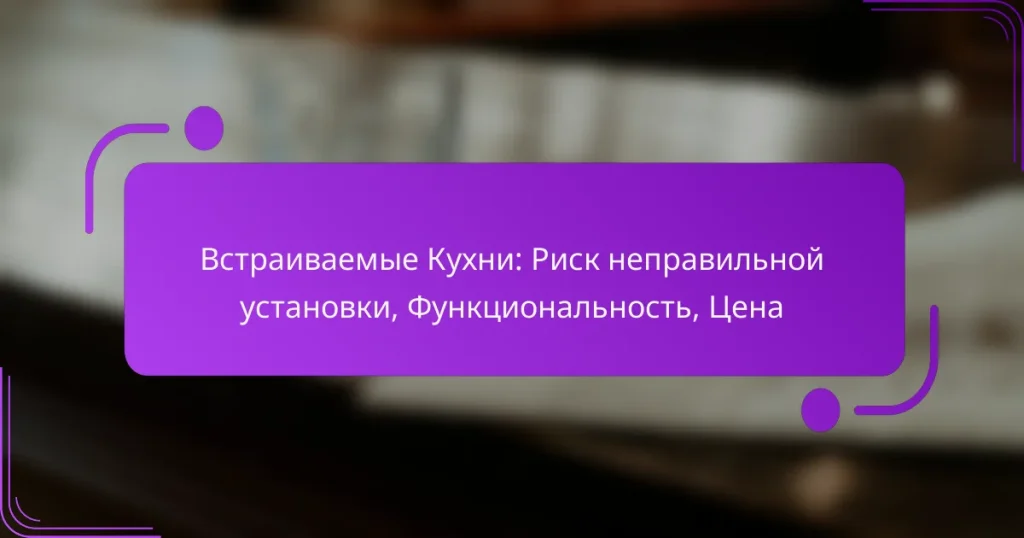 Встраиваемые Кухни: Риск неправильной установки, Функциональность, Цена