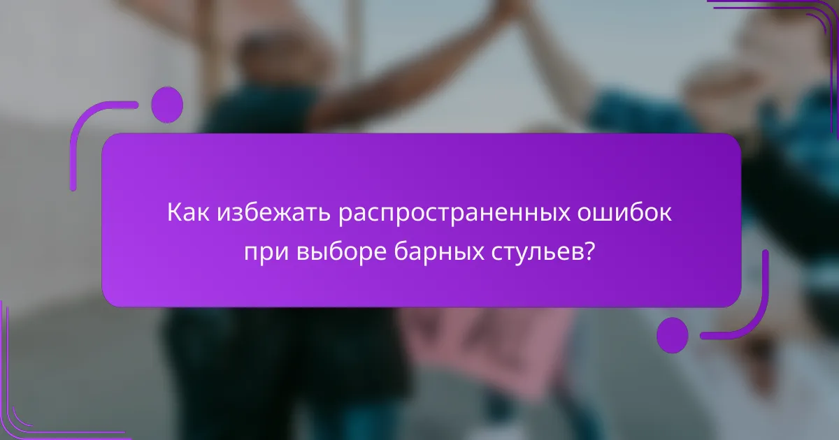 Как избежать распространенных ошибок при выборе барных стульев?