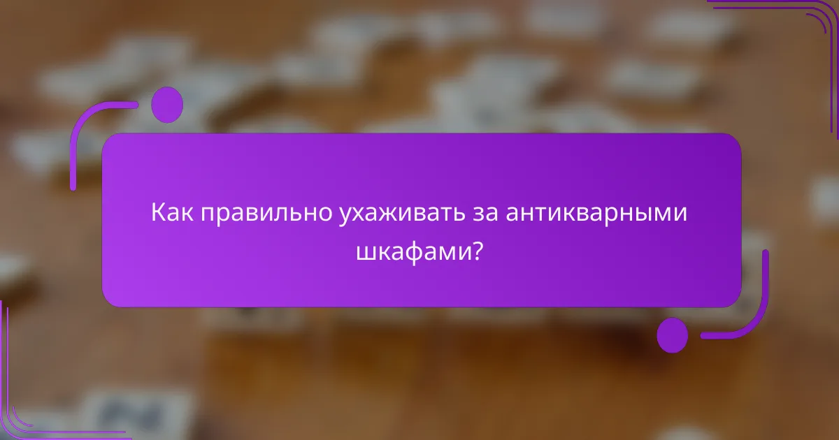 Как правильно ухаживать за антикварными шкафами?